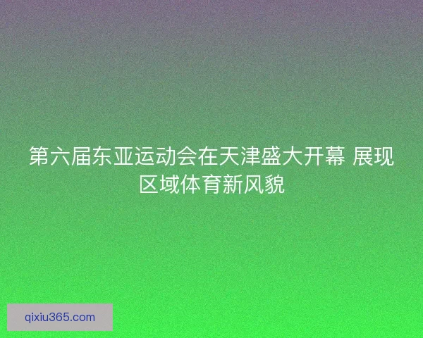 第六届东亚运动会在天津盛大开幕 展现区域体育新风貌