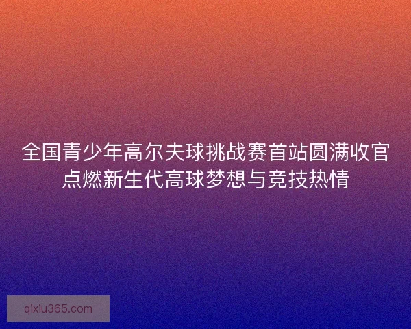 全国青少年高尔夫球挑战赛首站圆满收官点燃新生代高球梦想与竞技热情